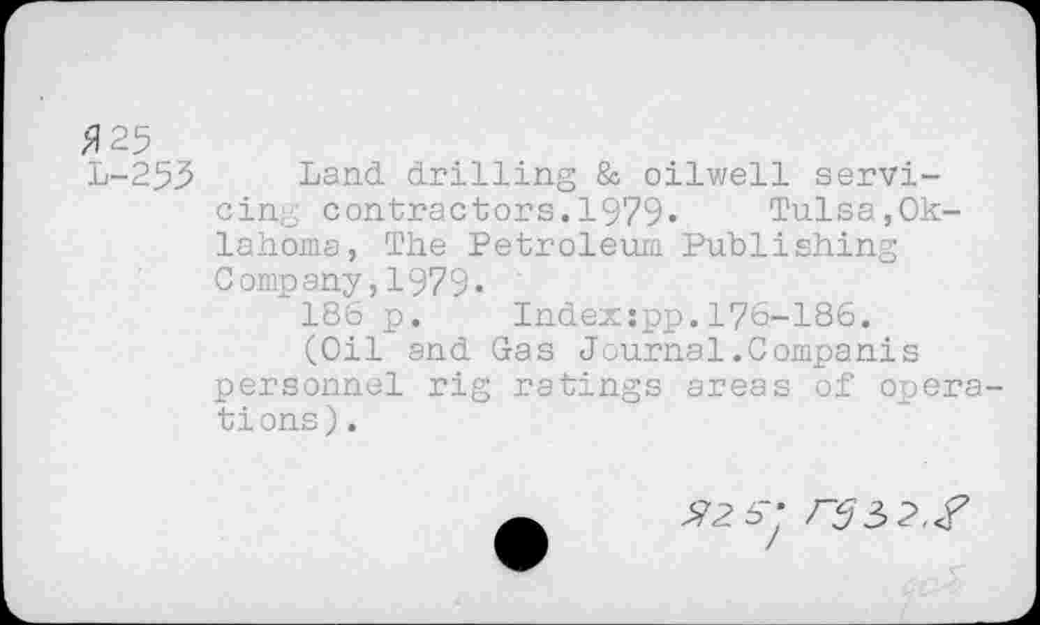 ﻿Я 25
L-253 Land drilling & oilwell servicing contractors.1979« Tulsa,Oklahoma, The Petroleum Publishing Company,1979«
186 p. Indexspp.176-186.
(Oil and Gas Journal.Companis personnel rig ratings areas of opera tions).